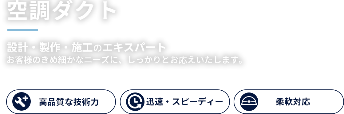 空調ダクト 設計・製作・施工のエキスパート お客様のきめ細かなニーズに、しっかりとお応えいたします。高品質な技術力、迅速・スピーディー、柔軟対応